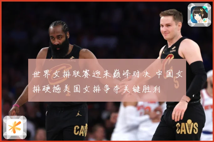 世界女排联赛迎来巅峰对决 中国女排硬撼美国女排争夺关键胜利