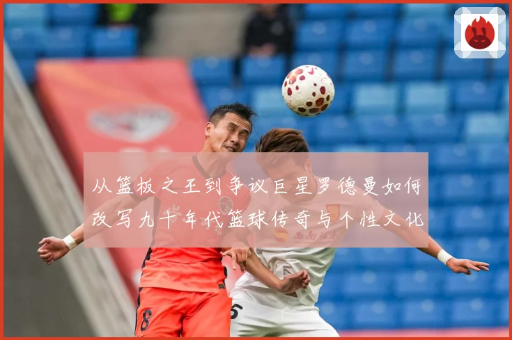 从篮板之王到争议巨星罗德曼如何改写九十年代篮球传奇与个性文化赛场复盘