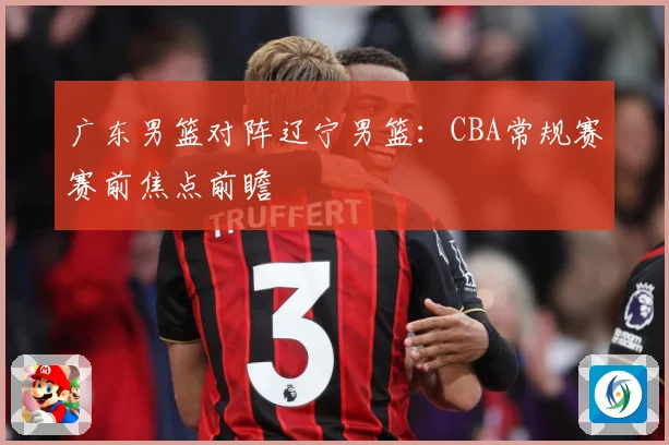 广东男篮对阵辽宁男篮：CBA常规赛赛前焦点前瞻