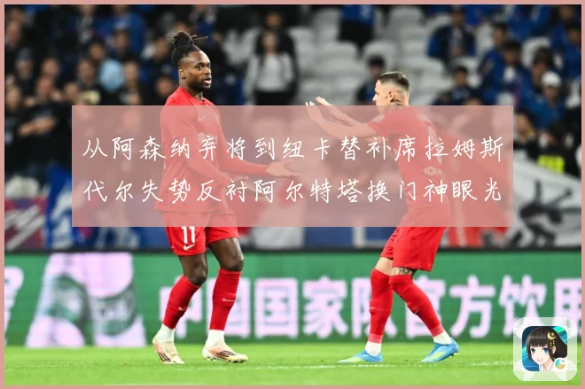 从阿森纳弃将到纽卡替补席拉姆斯代尔失势反衬阿尔特塔换门神眼光战术观察